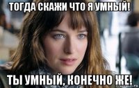 тогда скажи что я умный! ты умный, конечно же!