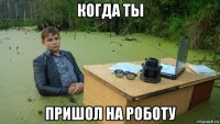 когда ты пришол на роботу