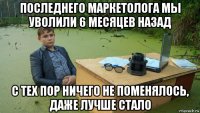 последнего маркетолога мы уволили 6 месяцев назад с тех пор ничего не поменялось, даже лучше стало