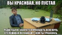 вы красивая, но пустая ради тебя не захочется просидеть всю ночь, отслеживая по лайкам, с кем ты трахалась.