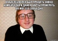 владелец волен был продать завод кому угодно и даже в карты проиграть он мог его свободно 