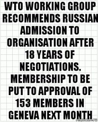 WTO WORKING GROUP RECOMMENDS RUSSIAN ADMISSION TO ORGANISATION AFTER 18 YEARS OF NEGOTIATIONS. MEMBERSHIP TO BE PUT TO APPROVAL OF 153 MEMBERS IN GENEVA NEXT MONTH