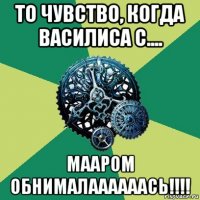 то чувство, когда василиса с.... мааром обнималаааааась!!!!