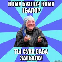 кому бухло? кому ебало? ты сука баба заебала!