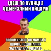 ідеш по вулиці з одмерзлими яйцями вспоминаєш як мамка в школе подштаніки заставляла одевать