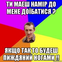 ти маеш намір до мене доїбатися ? якщо так то будеш пиждяний ногами !!