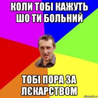 коли тобі кажуть шо ти больний тобі пора за лєкарством