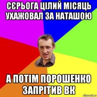 сєрьога цілий місяць ухажовал за наташою а потім порошенко запрітив вк