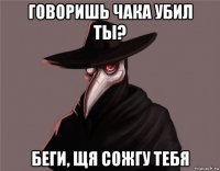 говоришь чака убил ты? беги, щя сожгу тебя
