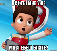 все ты мне уже мозг ебеш блять!