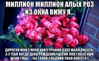 миллион миллион алых роз из окна вижу я... дорогой мой у меня конч трафик буду мало писать- а у тебя когда день рождение?целую лоб глаза уши щеки губы... -ты такой сладкий-твоя невеста г