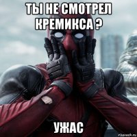 ты не смотрел кремикса ? ужас