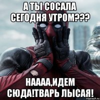 а ты сосала сегодня утром??? наааа,идем сюда!тварь лысая!