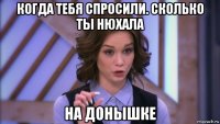 когда тебя спросили. сколько ты нюхала на донышке