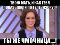 твою мать, и как тебя показывали по телевизору!? ты же чмочница....!