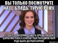 вы только посмотрите на ее, блядь, турую рожу, это не справедливо сажать других людей, шурыгина сука!а если бы тебя посадили!?бля рада была да!?бля корова