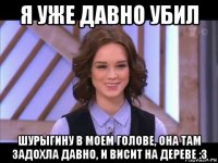 я уже давно убил шурыгину в моем голове, она там задохла давно, и висит на дереве :з