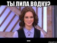 ты пила водку? ...