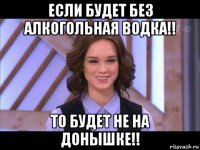 если будет без алкогольная водка!! то будет не на донышке!!