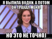 я выпила водки. а потом он трахал меня! но это не точно)