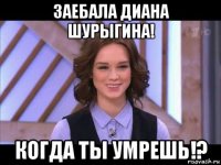 заебала диана шурыгина! когда ты умрешь!?