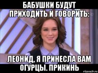 бабушки будут приходить и говорить: леонид, я принесла вам огурцы. прикинь