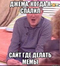 джема, когда я спалил сайт где делать мемы