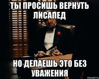 ты просишь вернуть лисапед но делаешь это без уважения