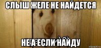 слыш желе не найдется не а если найду