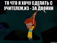 то что я хочу сделать с учителем,из - за двойки 