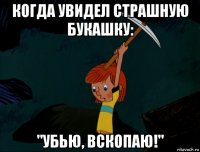 когда увидел страшную букашку: "убью, вскопаю!"