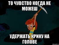 то чувство когда не можеш удержать крику на голове