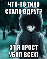 что-то тихо стало вдруг? эт я прост убил всех)