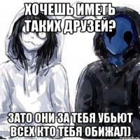 хочешь иметь таких друзей? зато они за тебя убьют всех кто тебя обижал)