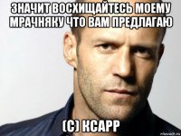 значит восхищайтесь моему мрачняку что вам предлагаю (с) ксарр