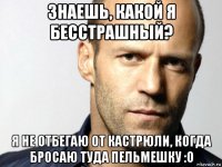 знаешь, какой я бесстрашный? я не отбегаю от кастрюли, когда бросаю туда пельмешку :о