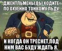 джентльмены,вы ходите по охуенно тонкому льду и когда он треснет,под ним вас буду ждать я.