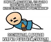 григорий, расскажите , что было в цук эйтане, где вы были непосредственным участиником? ээсукабля, я арабов хуярил решеткой,сукабля