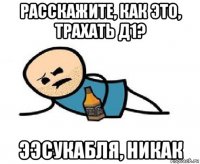 расскажите, как это, трахать д1? ээсукабля, никак