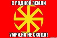 с родной земли умри,но не сходи!