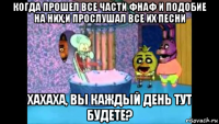 когда прошел все части фнаф и подобие на них,и прослушал все их песни хахаха, вы каждый день тут будете?