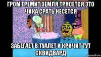 гром гремит земля трясется это чика срать несется забегает в туалет и кричит тут сквидвард