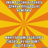 умом россию не понять длину и площадь не измерить минет на камеру заснять сказать "ну. как вам?" - будут верить