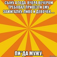 сыну 4 года. вчера вечером требовал привезти ему зажигалку, пиво и девочек. ... пи*да мужу.