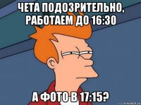 чета подозрительно, работаем до 16:30 а фото в 17:15?