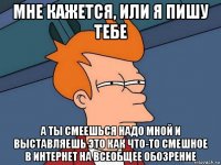 мне кажется, или я пишу тебе а ты смеешься надо мной и выставляешь это как что-то смешное в интернет на всеобщее обозрение