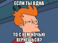 если ты одна то с кем ночью вернёшься?