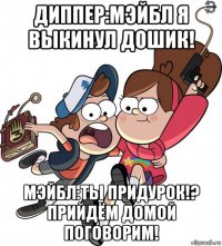 диппер:мэйбл я выкинул дошик! мэйбл:ты придурок!? прийдём домой поговорим!