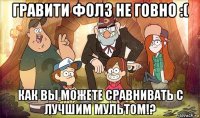 гравити фолз не говно :( как вы можете сравнивать с лучшим мультом!?