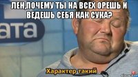 лен,почему ты на всех орешь и ведешь себя как сука? 